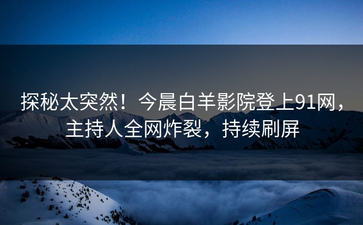 探秘太突然！今晨白羊影院登上91网，主持人全网炸裂，持续刷屏