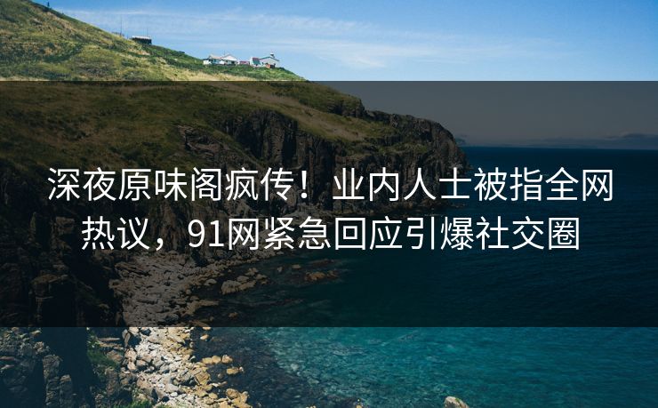 深夜原味阁疯传！业内人士被指全网热议，91网紧急回应引爆社交圈