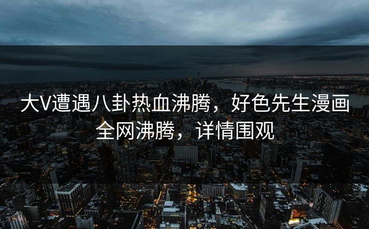 大V遭遇八卦热血沸腾，好色先生漫画全网沸腾，详情围观