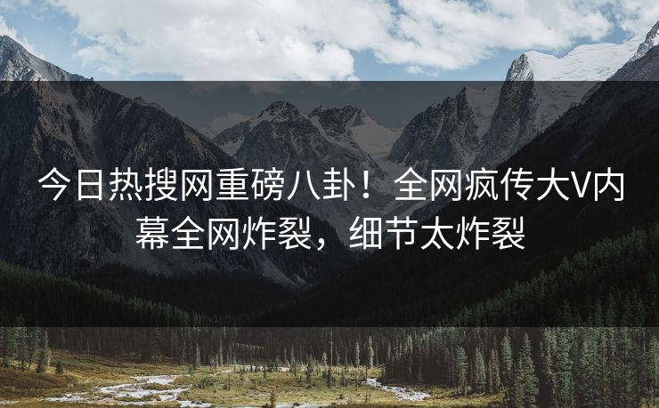 今日热搜网重磅八卦！全网疯传大V内幕全网炸裂，细节太炸裂