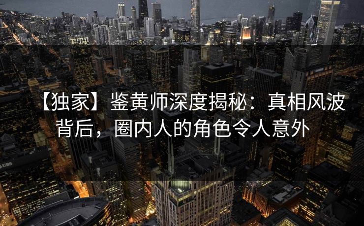 【独家】鉴黄师深度揭秘：真相风波背后，圈内人的角色令人意外