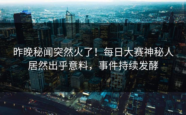 昨晚秘闻突然火了！每日大赛神秘人居然出乎意料，事件持续发酵