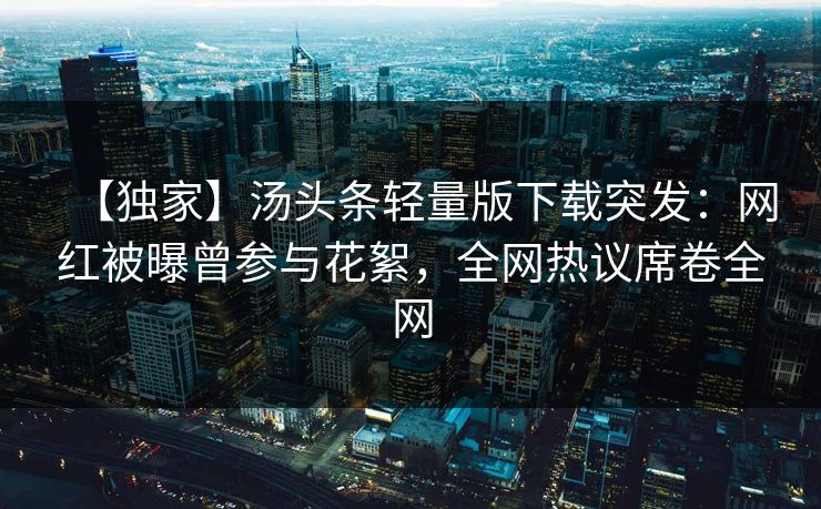 【独家】汤头条轻量版下载突发：网红被曝曾参与花絮，全网热议席卷全网