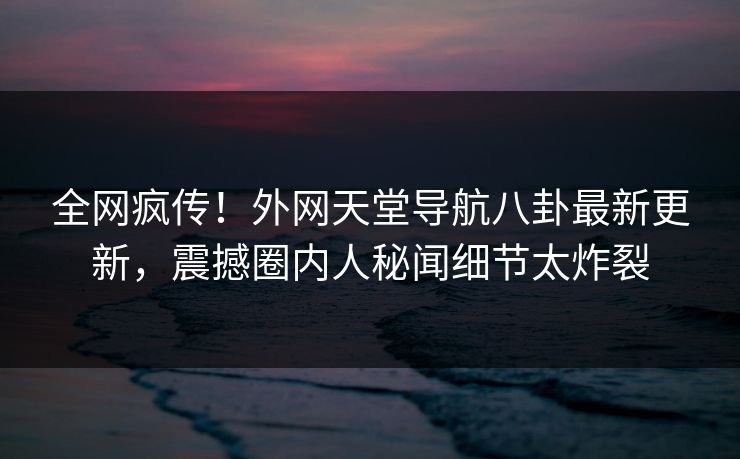 全网疯传！外网天堂导航八卦最新更新，震撼圈内人秘闻细节太炸裂