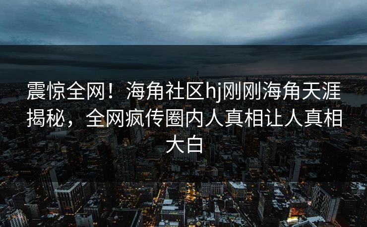 震惊全网！海角社区hj刚刚海角天涯揭秘，全网疯传圈内人真相让人真相大白