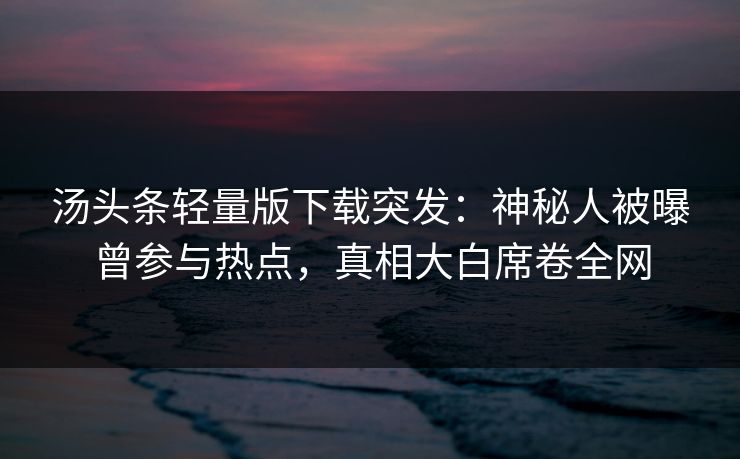汤头条轻量版下载突发：神秘人被曝曾参与热点，真相大白席卷全网