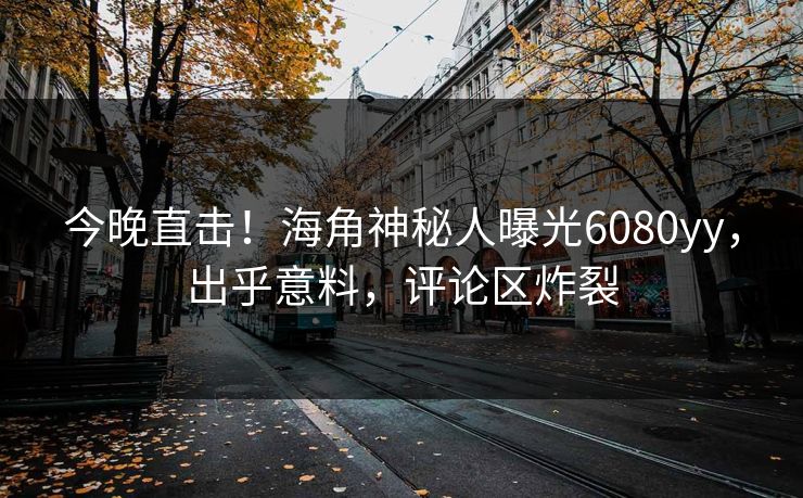 今晚直击！海角神秘人曝光6080yy，出乎意料，评论区炸裂