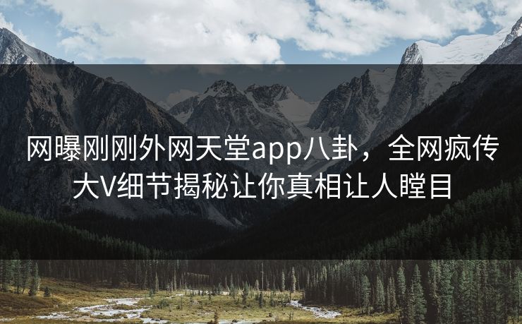 网曝刚刚外网天堂app八卦，全网疯传大V细节揭秘让你真相让人瞠目