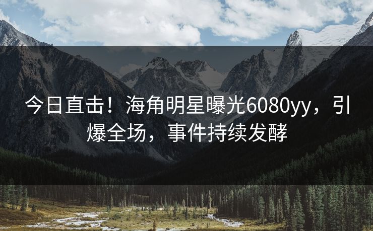今日直击！海角明星曝光6080yy，引爆全场，事件持续发酵