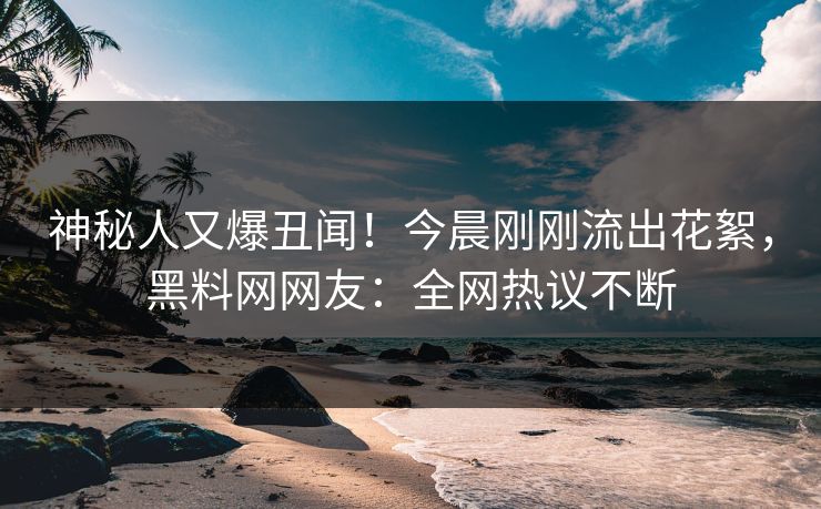 神秘人又爆丑闻！今晨刚刚流出花絮，黑料网网友：全网热议不断