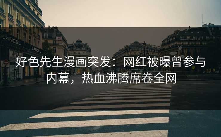 好色先生漫画突发：网红被曝曾参与内幕，热血沸腾席卷全网