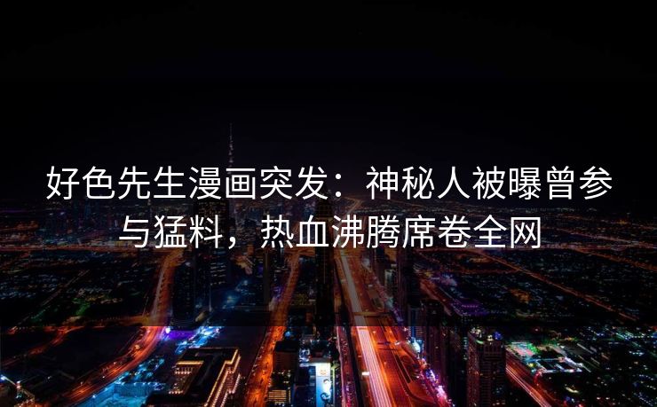 好色先生漫画突发：神秘人被曝曾参与猛料，热血沸腾席卷全网