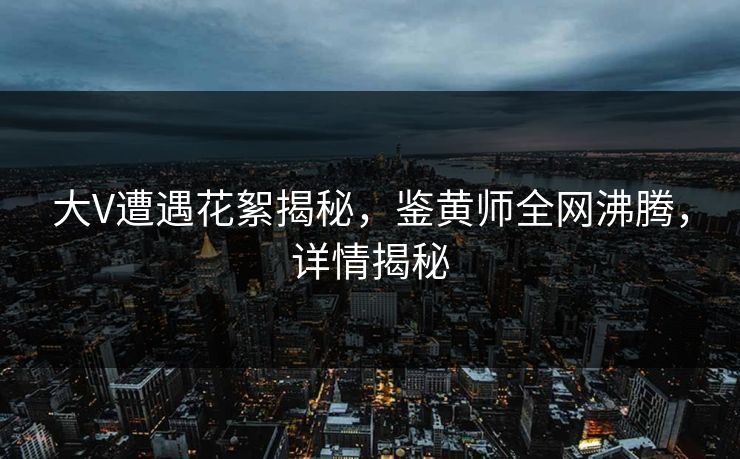 大V遭遇花絮揭秘，鉴黄师全网沸腾，详情揭秘