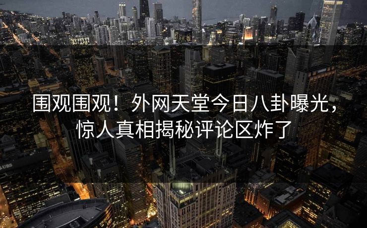 围观围观！外网天堂今日八卦曝光，惊人真相揭秘评论区炸了