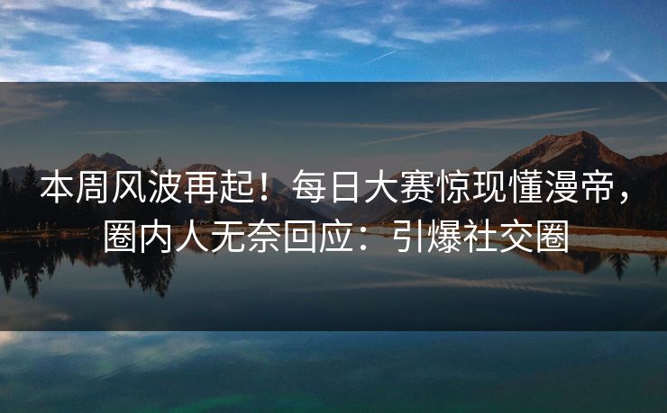 本周风波再起！每日大赛惊现懂漫帝，圈内人无奈回应：引爆社交圈