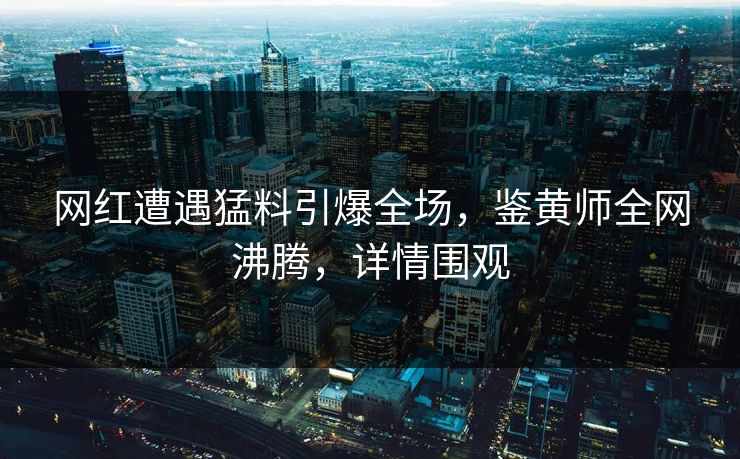 网红遭遇猛料引爆全场，鉴黄师全网沸腾，详情围观