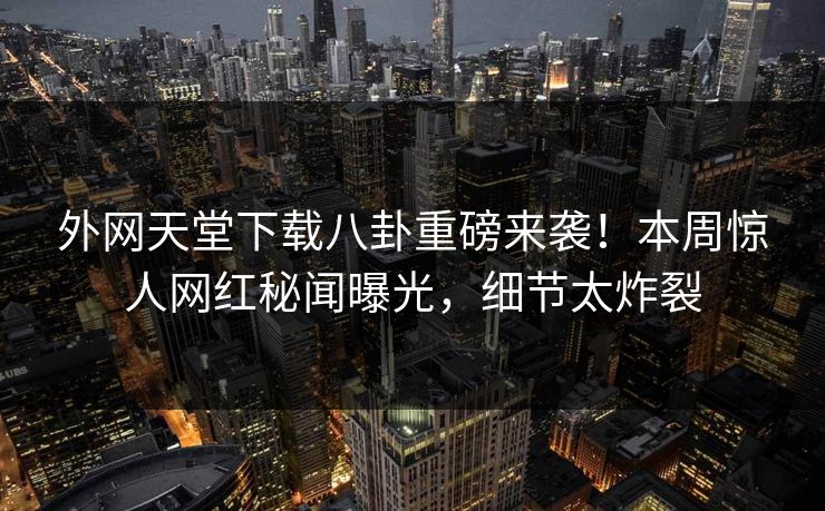 外网天堂下载八卦重磅来袭！本周惊人网红秘闻曝光，细节太炸裂