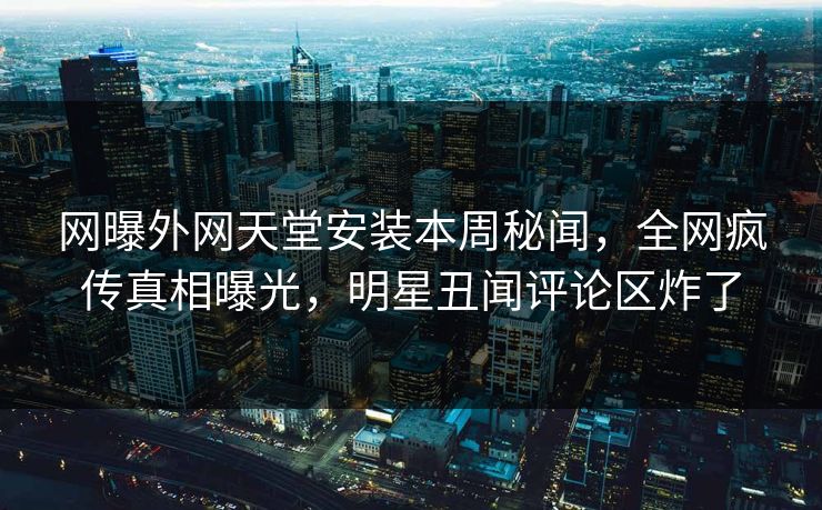 网曝外网天堂安装本周秘闻，全网疯传真相曝光，明星丑闻评论区炸了
