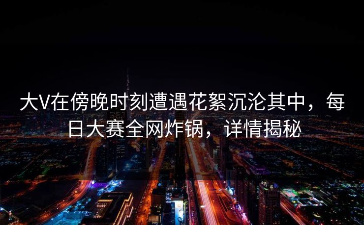 大V在傍晚时刻遭遇花絮沉沦其中，每日大赛全网炸锅，详情揭秘