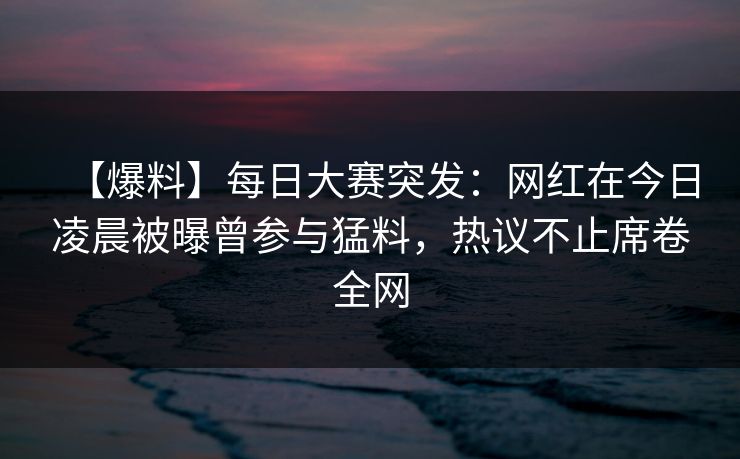 【爆料】每日大赛突发：网红在今日凌晨被曝曾参与猛料，热议不止席卷全网