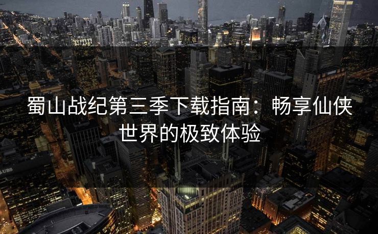 蜀山战纪第三季下载指南：畅享仙侠世界的极致体验