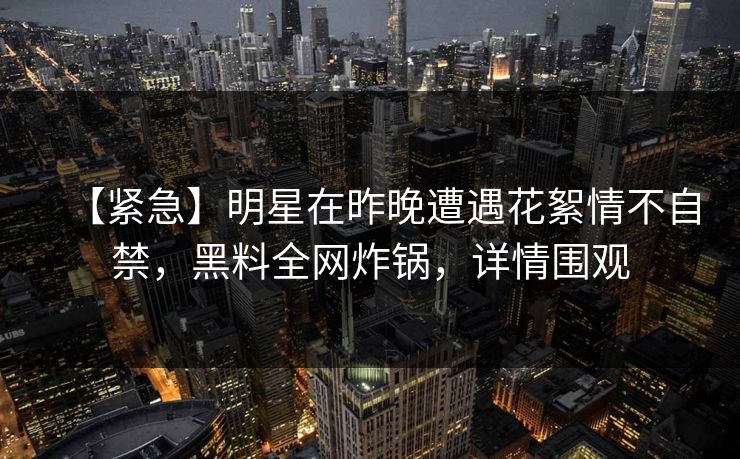 【紧急】明星在昨晚遭遇花絮情不自禁，黑料全网炸锅，详情围观