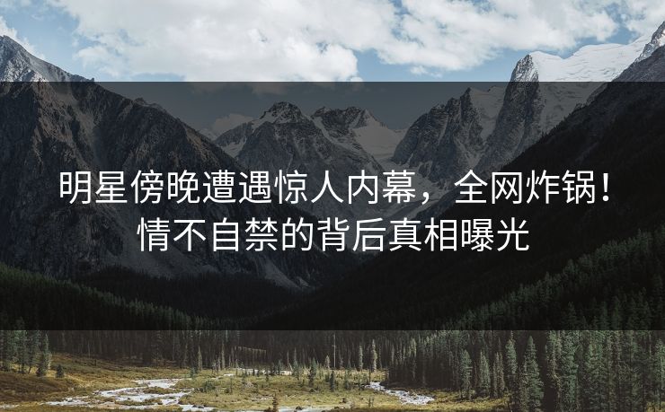 明星傍晚遭遇惊人内幕，全网炸锅！情不自禁的背后真相曝光