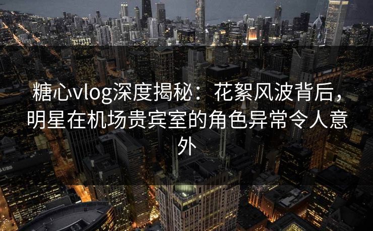 糖心vlog深度揭秘：花絮风波背后，明星在机场贵宾室的角色异常令人意外