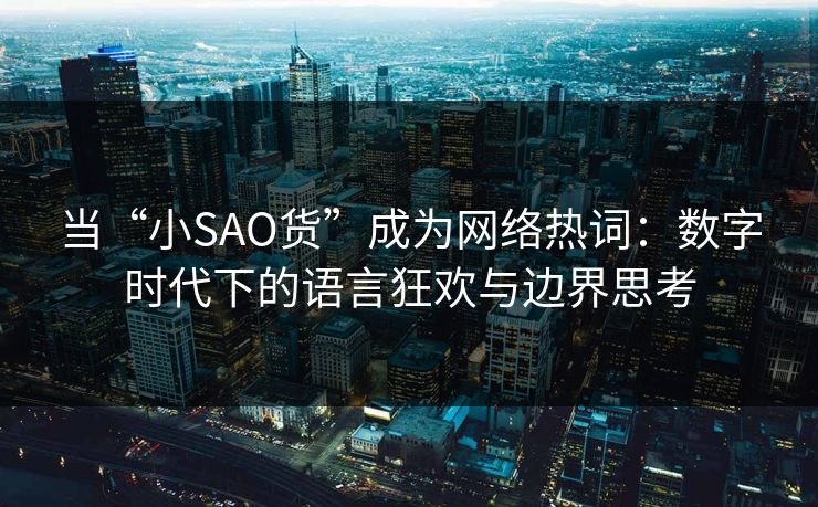 当“小SAO货”成为网络热词：数字时代下的语言狂欢与边界思考