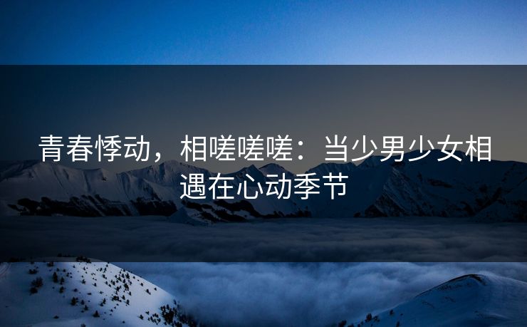 青春悸动，相嗟嗟嗟：当少男少女相遇在心动季节