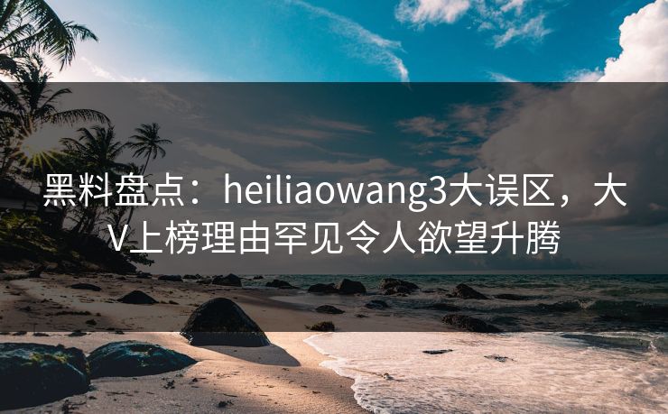 黑料盘点:heiliaowang3大误区,大V上榜理由罕见令人欲望升腾 黑料盘点:heiliaowang3大误区,大V上榜理由罕见令人欲望升腾
