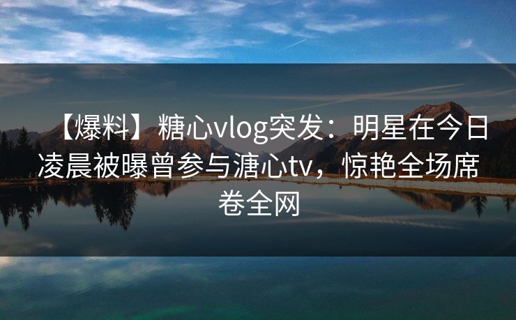 【爆料】糖心vlog突发：明星在今日凌晨被曝曾参与溏心tv，惊艳全场席卷全网