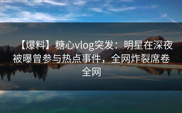 【爆料】糖心vlog突发：明星在深夜被曝曾参与热点事件，全网炸裂席卷全网