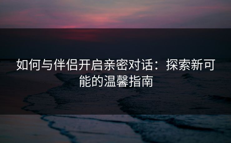 如何与伴侣开启亲密对话：探索新可能的温馨指南