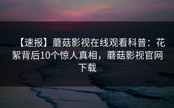 【速报】蘑菇影视在线观看科普：花絮背后10个惊人真相，蘑菇影视官网下载