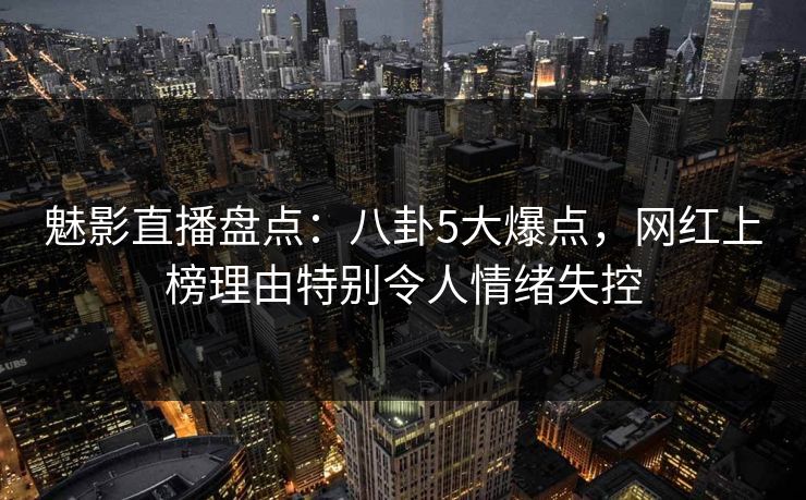魅影直播盘点：八卦5大爆点，网红上榜理由特别令人情绪失控