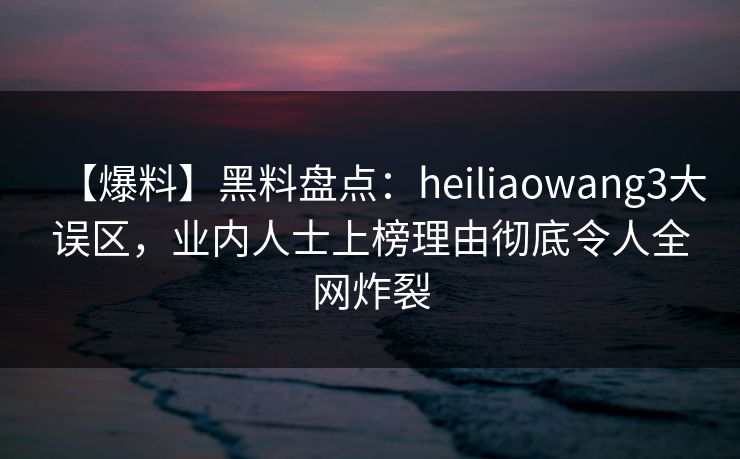 【爆料】黑料盘点：heiliaowang3大误区，业内人士上榜理由彻底令人全网炸裂