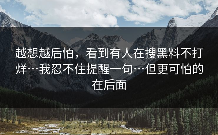 越想越后怕，看到有人在搜黑料不打烊…我忍不住提醒一句…但更可怕的在后面