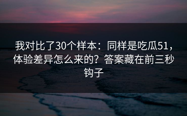 我对比了30个样本：同样是吃瓜51，体验差异怎么来的？答案藏在前三秒钩子